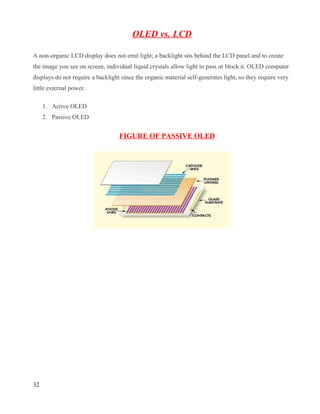 OLED vs. LCD

A non-organic LCD display does not emit light; a backlight sits behind the LCD panel and to create
the image you see on screen, individual liquid crystals allow light to pass or block it. OLED computer
displays do not require a backlight since the organic material self-generates light, so they require very
little external power.

     1. Active OLED
     2. Passive OLED


                                   FIGURE OF PASSIVE OLED




32
 