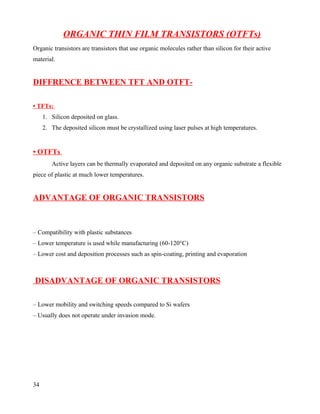 ORGANIC THIN FILM TRANSISTORS (OTFTs)
Organic transistors are transistors that use organic molecules rather than silicon for their active
material.


DIFFRENCE BETWEEN TFT AND OTFT-

• TFTs:
     1. Silicon deposited on glass.
     2. The deposited silicon must be crystallized using laser pulses at high temperatures.


• OTFTs
        Active layers can be thermally evaporated and deposited on any organic substrate a flexible
piece of plastic at much lower temperatures.


ADVANTAGE OF ORGANIC TRANSISTORS



– Compatibility with plastic substances
– Lower temperature is used while manufacturing (60-120°C)
– Lower cost and deposition processes such as spin-coating, printing and evaporation



DISADVANTAGE OF ORGANIC TRANSISTORS

– Lower mobility and switching speeds compared to Si wafers
– Usually does not operate under invasion mode.




34
 