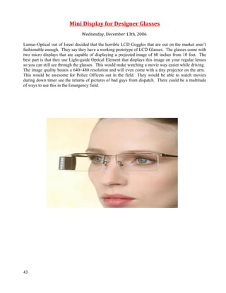 Mini Display for Designer Glasses
                                Wednesday, December 13th, 2006

Lumus-Optical out of Isreal decided that the horrible LCD Goggles that are out on the market aren’t
fashionable enough. They say they have a working prototype of LCD Glasses. The glasses come with
two micro displays that are capable of displaying a projected image of 60 inches from 10 feet. The
best part is that they use Light-guide Optical Element that displays this image on your regular lenses
so you can still see through the glasses. This would make watching a movie way easier while driving.
The image quality boasts a 640×480 resolution and will even come with a tiny projector on the arm.
This would be awesome for Police Officers out in the field. They would be able to watch movies
during down timer see the returns of pictures of bad guys from dispatch. There could be a multitude
of ways to use this in the Emergency field.




43
 