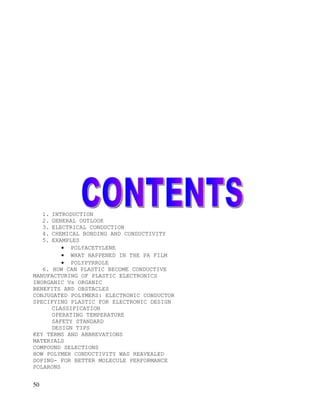 1.
      INTRODUCTION
     2.
      GENERAL OUTLOOK
     3.
      ELECTRICAL CONDUCTION
     4.
      CHEMICAL BONDING AND CONDUCTIVITY
     5.
      EXAMPLES
         • POLYACETYLENE
         • WHAT HAPPENED IN THE PA FILM
         • POLYPYRROLE
   6. HOW CAN PLASTIC BECOME CONDUCTIVE
MANUFACTURING OF PLASTIC ELECTRONICS
INORGANIC Vs ORGANIC
BENEFITS AND OBSTACLES
CONJUGATED POLYMERS: ELECTRONIC CONDUCTOR
SPECIFYING PLASTIC FOR ELECTRONIC DESIGN
      CLASSIFICATION
      OPERATING TEMPERATURE
      SAFETY STANDARD
      DESIGN TIPS
KEY TERMS AND ABBREVATIONS
MATERIALS
COMPOUND SELECTIONS
HOW POLYMER CONDUCTIVITY WAS REAVEALED
DOPING- FOR BETTER MOLECULE PERFORMANCE
POLARONS


50
 