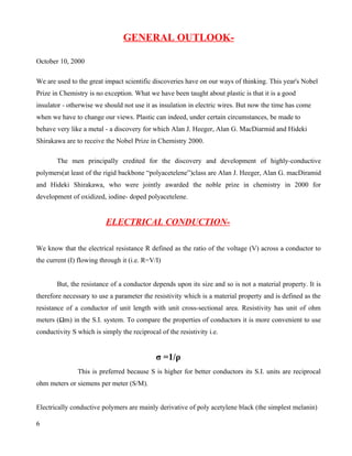 GENERAL OUTLOOK-

October 10, 2000

We are used to the great impact scientific discoveries have on our ways of thinking. This year's Nobel
Prize in Chemistry is no exception. What we have been taught about plastic is that it is a good
insulator - otherwise we should not use it as insulation in electric wires. But now the time has come
when we have to change our views. Plastic can indeed, under certain circumstances, be made to
behave very like a metal - a discovery for which Alan J. Heeger, Alan G. MacDiarmid and Hideki
Shirakawa are to receive the Nobel Prize in Chemistry 2000.

       The men principally credited for the discovery and development of highly-conductive
polymers(at least of the rigid backbone “polyacetelene”)class are Alan J. Heeger, Alan G. macDiramid
and Hideki Shirakawa, who were jointly awarded the noble prize in chemistry in 2000 for
development of oxidized, iodine- doped polyacetelene.


                          ELECTRICAL CONDUCTION-

We know that the electrical resistance R defined as the ratio of the voltage (V) across a conductor to
the current (I) flowing through it (i.e. R=V/I)


       But, the resistance of a conductor depends upon its size and so is not a material property. It is
therefore necessary to use a parameter the resistivity which is a material property and is defined as the
resistance of a conductor of unit length with unit cross-sectional area. Resistivity has unit of ohm
meters (Ωm) in the S.I. system. To compare the properties of conductors it is more convenient to use
conductivity S which is simply the reciprocal of the resistivity i.e.


                                             σ =1/ρ
               This is preferred because S is higher for better conductors its S.I. units are reciprocal
ohm meters or siemens per meter (S/M).


Electrically conductive polymers are mainly derivative of poly acetylene black (the simplest melanin)

6
 