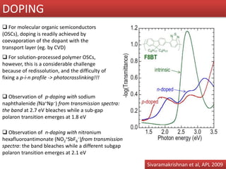  For solution-processed polymer OSCs,
however, this is a considerable challenge
because of redissolution, and the difficulty of
fixing a p-i-n profile -> photocrosslinking!!!
 For molecular organic semiconductors
(OSCs), doping is readily achieved by
coevaporation of the dopant with the
transport layer (eg. by CVD)
 Observation of p-doping with sodium
naphthalenide (Na+Np−) from transmission spectra:
the band at 2.7 eV bleaches while a sub-gap
polaron transition emerges at 1.8 eV
 Observation of n-doping with nitronium
hexafluoroantimonate (NO2
+SbF6
−)from transmission
spectra: the band bleaches while a different subgap
polaron transition emerges at 2.1 eV
DOPING
Sivaramakrishnan et al, APL 2009
 