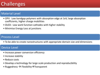 Challenges
Material Level
• OPV: Low bandgap polymers with absorption edge at 1eV, large absorption
coefficients, higher charge mobilities
• OLED: Low work function cathodes with higher stability
• Minimise Energy Loss at junctions
Process Level
• To be able to create nanostructures with appropriate domain size and dimensions
Device Level
• Increase power conversion efficiency
• Increase stability
• Reduce costs
• Develop a technology for large scale production and reproducibility
• Ruggedness  FlexibilityTransparent
 