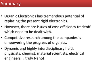 Summary
• Organic Electronics has tremendous potential of
replacing the present rigid electronics.
• However, there are issues of cost-efficiency tradeoff
which need to be dealt with.
• Competitive research among the companies is
empowering the progress of organics.
• Dynamic and highly interdisciplinary field:
physicists, chemist, material scientists, electrical
engineers … truly Nano!
 