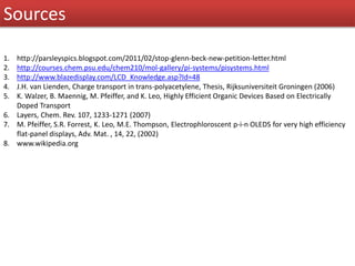 Sources
1. http://parsleyspics.blogspot.com/2011/02/stop-glenn-beck-new-petition-letter.html
2. http://courses.chem.psu.edu/chem210/mol-gallery/pi-systems/pisystems.html
3. http://www.blazedisplay.com/LCD_Knowledge.asp?Id=48
4. J.H. van Lienden, Charge transport in trans-polyacetylene, Thesis, Rijksuniversiteit Groningen (2006)
5. K. Walzer, B. Maennig, M. Pfeiffer, and K. Leo, Highly Efficient Organic Devices Based on Electrically
Doped Transport
6. Layers, Chem. Rev. 107, 1233-1271 (2007)
7. M. Pfeiffer, S.R. Forrest, K. Leo, M.E. Thompson, Electrophloroscent p-i-n OLEDS for very high efficiency
flat-panel displays, Adv. Mat. , 14, 22, (2002)
8. www.wikipedia.org
 