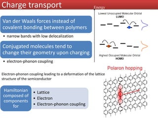 Van der Waals forces instead of
covalent bonding between polymers
• narrow bands with low delocalization
Conjugated molecules tend to
change their geometry upon charging
• electron-phonon coupling
Electron-phonon coupling leading to a deformation of the lattice
structure of the semiconductor
• Lattice
• Electron
• Electron-phonon coupling
Hamiltonian
composed of
components
for
Charge transport Energy
 