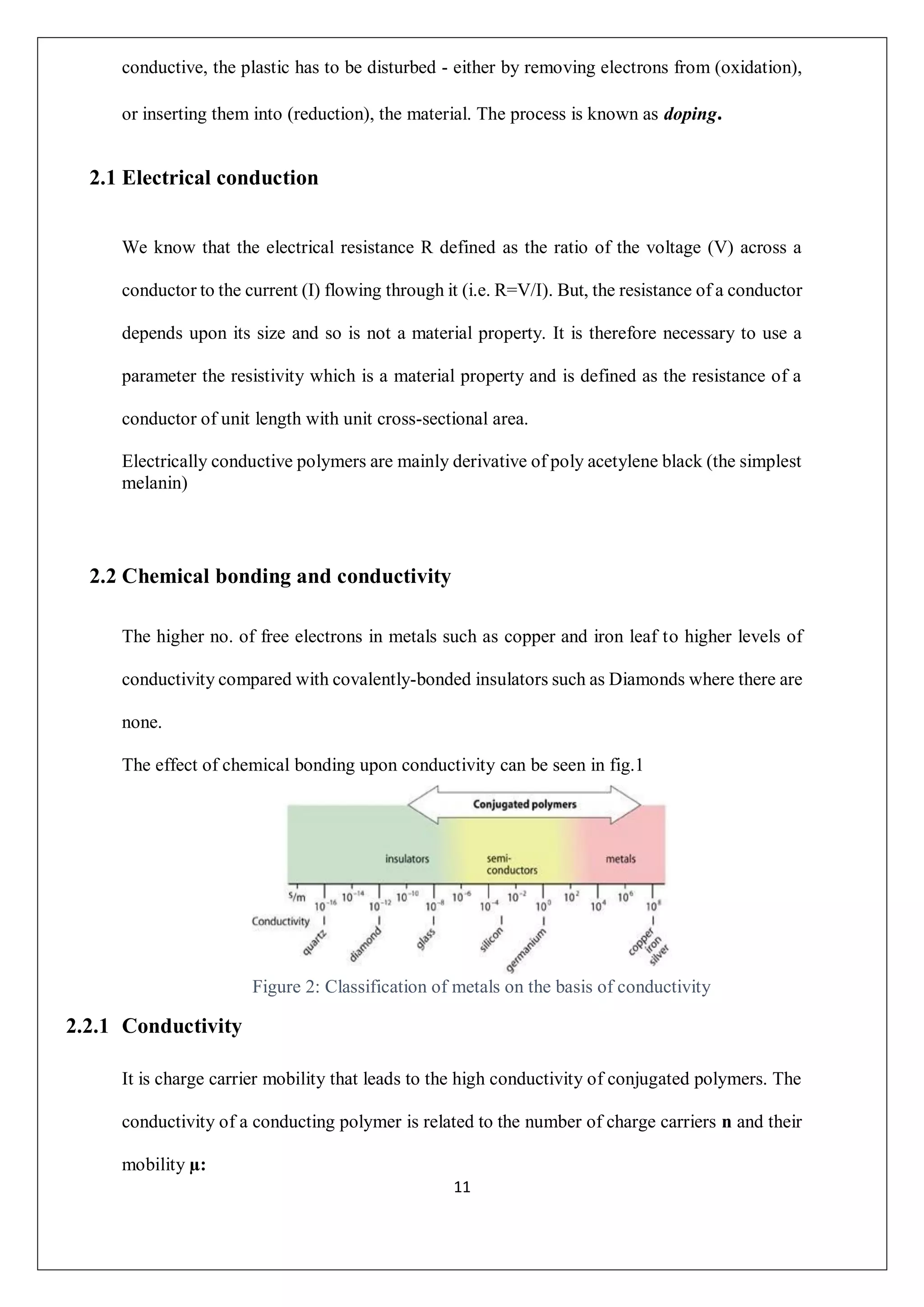11
conductive, the plastic has to be disturbed - either by removing electrons from (oxidation),
or inserting them into (reduction), the material. The process is known as doping.
2.1 Electrical conduction
We know that the electrical resistance R defined as the ratio of the voltage (V) across a
conductor to the current (I) flowing through it (i.e. R=V/I). But, the resistance of a conductor
depends upon its size and so is not a material property. It is therefore necessary to use a
parameter the resistivity which is a material property and is defined as the resistance of a
conductor of unit length with unit cross-sectional area.
Electrically conductive polymers are mainly derivative of poly acetylene black (the simplest
melanin)
2.2 Chemical bonding and conductivity
The higher no. of free electrons in metals such as copper and iron leaf to higher levels of
conductivity compared with covalently-bonded insulators such as Diamonds where there are
none.
The effect of chemical bonding upon conductivity can be seen in fig.1
2.2.1 Conductivity
It is charge carrier mobility that leads to the high conductivity of conjugated polymers. The
conductivity of a conducting polymer is related to the number of charge carriers n and their
mobility µ:
Figure 2: Classification of metals on the basis of conductivity
 