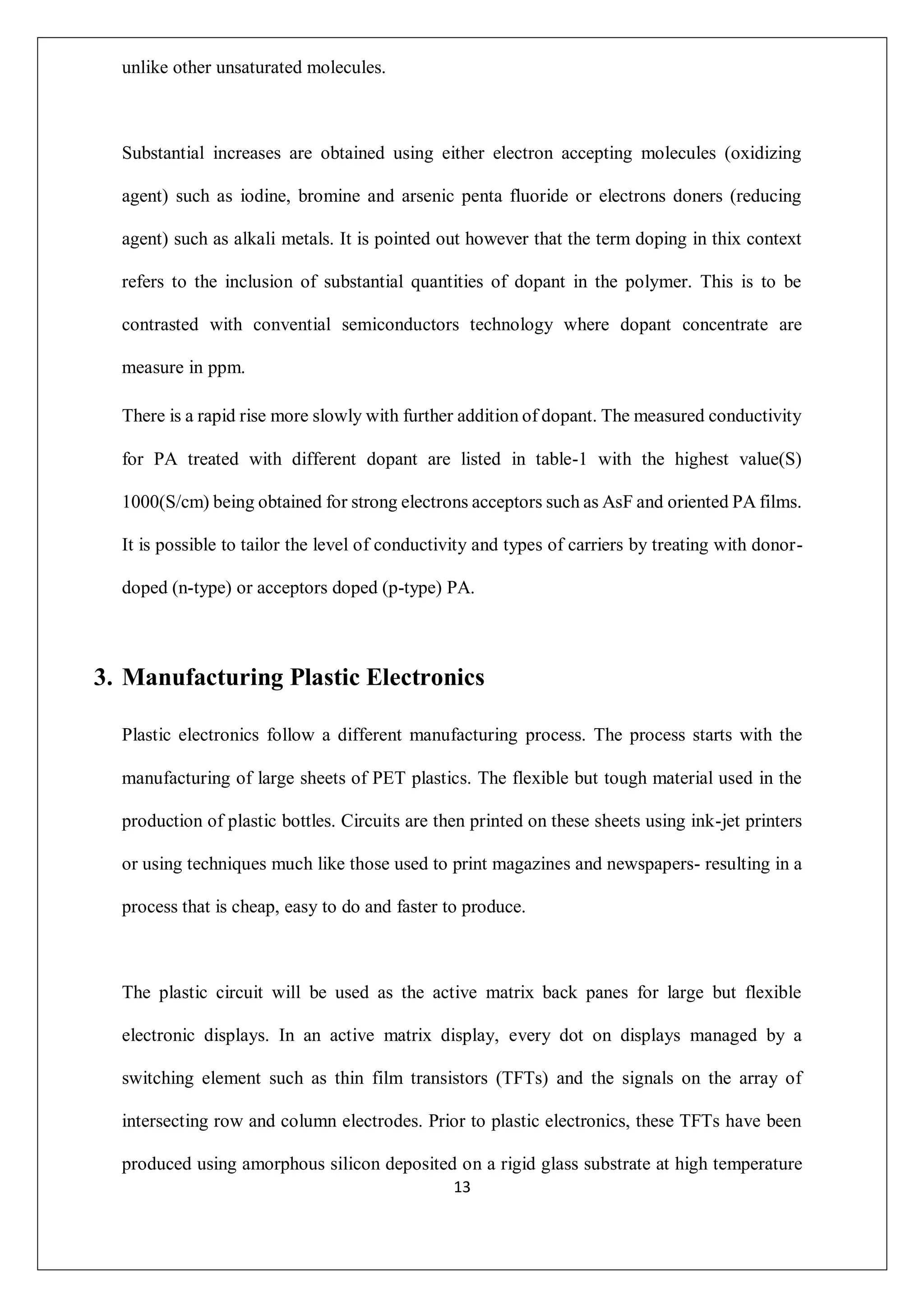 13
unlike other unsaturated molecules.
Substantial increases are obtained using either electron accepting molecules (oxidizing
agent) such as iodine, bromine and arsenic penta fluoride or electrons doners (reducing
agent) such as alkali metals. It is pointed out however that the term doping in thix context
refers to the inclusion of substantial quantities of dopant in the polymer. This is to be
contrasted with convential semiconductors technology where dopant concentrate are
measure in ppm.
There is a rapid rise more slowly with further addition of dopant. The measured conductivity
for PA treated with different dopant are listed in table-1 with the highest value(S)
1000(S/cm) being obtained for strong electrons acceptors such as AsF and oriented PA films.
It is possible to tailor the level of conductivity and types of carriers by treating with donor-
doped (n-type) or acceptors doped (p-type) PA.
3. Manufacturing Plastic Electronics
Plastic electronics follow a different manufacturing process. The process starts with the
manufacturing of large sheets of PET plastics. The flexible but tough material used in the
production of plastic bottles. Circuits are then printed on these sheets using ink-jet printers
or using techniques much like those used to print magazines and newspapers- resulting in a
process that is cheap, easy to do and faster to produce.
The plastic circuit will be used as the active matrix back panes for large but flexible
electronic displays. In an active matrix display, every dot on displays managed by a
switching element such as thin film transistors (TFTs) and the signals on the array of
intersecting row and column electrodes. Prior to plastic electronics, these TFTs have been
produced using amorphous silicon deposited on a rigid glass substrate at high temperature
 