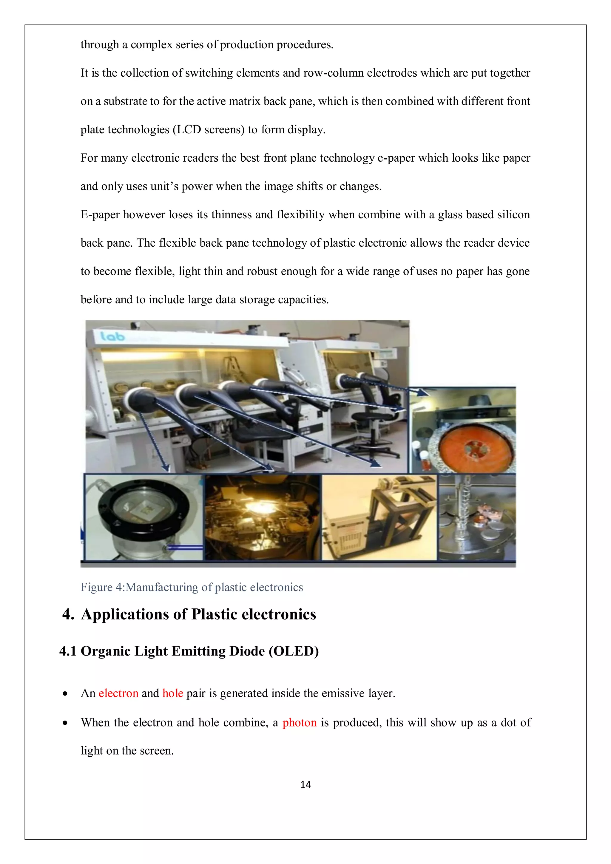 14
through a complex series of production procedures.
It is the collection of switching elements and row-column electrodes which are put together
on a substrate to for the active matrix back pane, which is then combined with different front
plate technologies (LCD screens) to form display.
For many electronic readers the best front plane technology e-paper which looks like paper
and only uses unit’s power when the image shifts or changes.
E-paper however loses its thinness and flexibility when combine with a glass based silicon
back pane. The flexible back pane technology of plastic electronic allows the reader device
to become flexible, light thin and robust enough for a wide range of uses no paper has gone
before and to include large data storage capacities.
Figure 4:Manufacturing of plastic electronics
4. Applications of Plastic electronics
4.1 Organic Light Emitting Diode (OLED)
 An electron and hole pair is generated inside the emissive layer.
 When the electron and hole combine, a photon is produced, this will show up as a dot of
light on the screen.
 