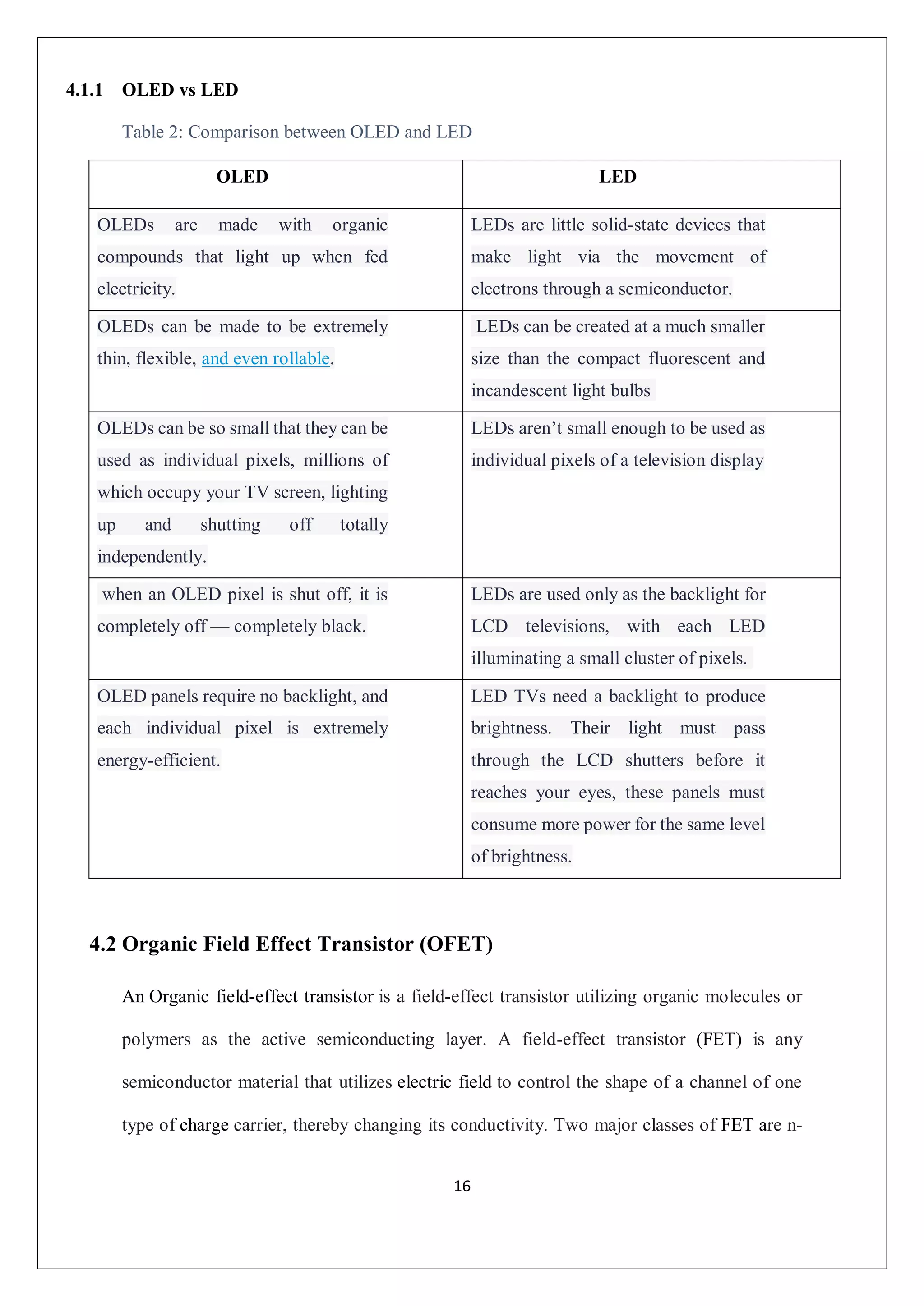 16
4.1.1 OLED vs LED
Table 2: Comparison between OLED and LED
4.2 Organic Field Effect Transistor (OFET)
An Organic field-effect transistor is a field-effect transistor utilizing organic molecules or
polymers as the active semiconducting layer. A field-effect transistor (FET) is any
semiconductor material that utilizes electric field to control the shape of a channel of one
type of charge carrier, thereby changing its conductivity. Two major classes of FET are n-
OLED LED
OLEDs are made with organic
compounds that light up when fed
electricity.
LEDs are little solid-state devices that
make light via the movement of
electrons through a semiconductor.
OLEDs can be made to be extremely
thin, flexible, and even rollable.
LEDs can be created at a much smaller
size than the compact fluorescent and
incandescent light bulbs
OLEDs can be so small that they can be
used as individual pixels, millions of
which occupy your TV screen, lighting
up and shutting off totally
independently.
LEDs aren’t small enough to be used as
individual pixels of a television display
when an OLED pixel is shut off, it is
completely off — completely black.
LEDs are used only as the backlight for
LCD televisions, with each LED
illuminating a small cluster of pixels.
OLED panels require no backlight, and
each individual pixel is extremely
energy-efficient.
LED TVs need a backlight to produce
brightness. Their light must pass
through the LCD shutters before it
reaches your eyes, these panels must
consume more power for the same level
of brightness.
 