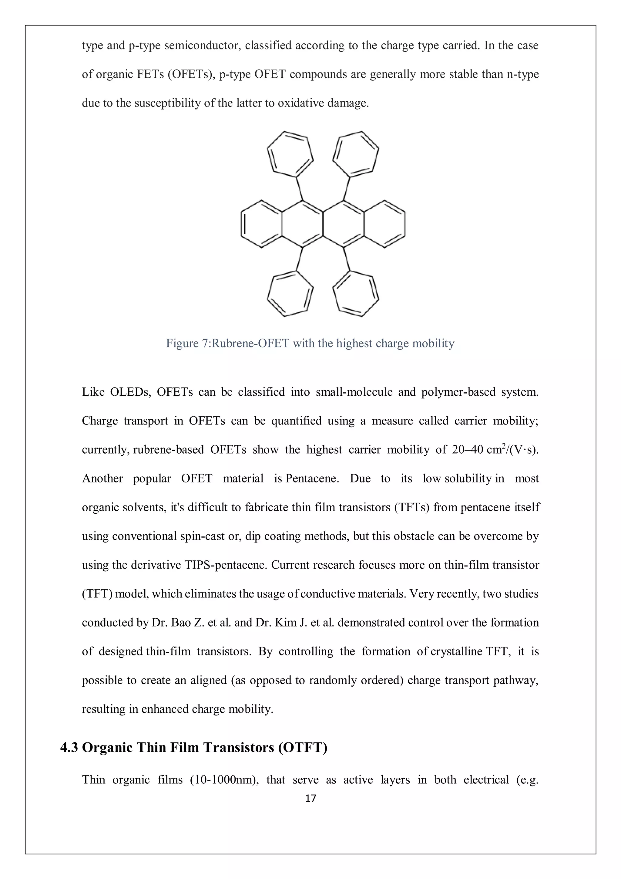 17
type and p-type semiconductor, classified according to the charge type carried. In the case
of organic FETs (OFETs), p-type OFET compounds are generally more stable than n-type
due to the susceptibility of the latter to oxidative damage.
Figure 7:Rubrene-OFET with the highest charge mobility
Like OLEDs, OFETs can be classified into small-molecule and polymer-based system.
Charge transport in OFETs can be quantified using a measure called carrier mobility;
currently, rubrene-based OFETs show the highest carrier mobility of 20–40 cm2
/(V·s).
Another popular OFET material is Pentacene. Due to its low solubility in most
organic solvents, it's difficult to fabricate thin film transistors (TFTs) from pentacene itself
using conventional spin-cast or, dip coating methods, but this obstacle can be overcome by
using the derivative TIPS-pentacene. Current research focuses more on thin-film transistor
(TFT) model, which eliminates the usage of conductive materials. Very recently, two studies
conducted by Dr. Bao Z. et al. and Dr. Kim J. et al. demonstrated control over the formation
of designed thin-film transistors. By controlling the formation of crystalline TFT, it is
possible to create an aligned (as opposed to randomly ordered) charge transport pathway,
resulting in enhanced charge mobility.
4.3 Organic Thin Film Transistors (OTFT)
Thin organic films (10-1000nm), that serve as active layers in both electrical (e.g.
 