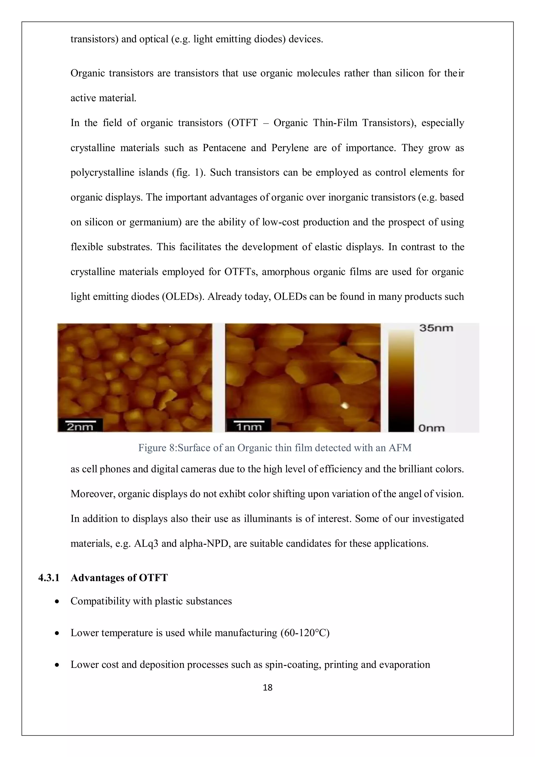 18
transistors) and optical (e.g. light emitting diodes) devices.
Organic transistors are transistors that use organic molecules rather than silicon for their
active material.
In the field of organic transistors (OTFT – Organic Thin-Film Transistors), especially
crystalline materials such as Pentacene and Perylene are of importance. They grow as
polycrystalline islands (fig. 1). Such transistors can be employed as control elements for
organic displays. The important advantages of organic over inorganic transistors (e.g. based
on silicon or germanium) are the ability of low-cost production and the prospect of using
flexible substrates. This facilitates the development of elastic displays. In contrast to the
crystalline materials employed for OTFTs, amorphous organic films are used for organic
light emitting diodes (OLEDs). Already today, OLEDs can be found in many products such
as cell phones and digital cameras due to the high level of efficiency and the brilliant colors.
Moreover, organic displays do not exhibt color shifting upon variation of the angel of vision.
In addition to displays also their use as illuminants is of interest. Some of our investigated
materials, e.g. ALq3 and alpha-NPD, are suitable candidates for these applications.
4.3.1 Advantages of OTFT
 Compatibility with plastic substances
 Lower temperature is used while manufacturing (60-120°C)
 Lower cost and deposition processes such as spin-coating, printing and evaporation
Figure 8:Surface of an Organic thin film detected with an AFM
 