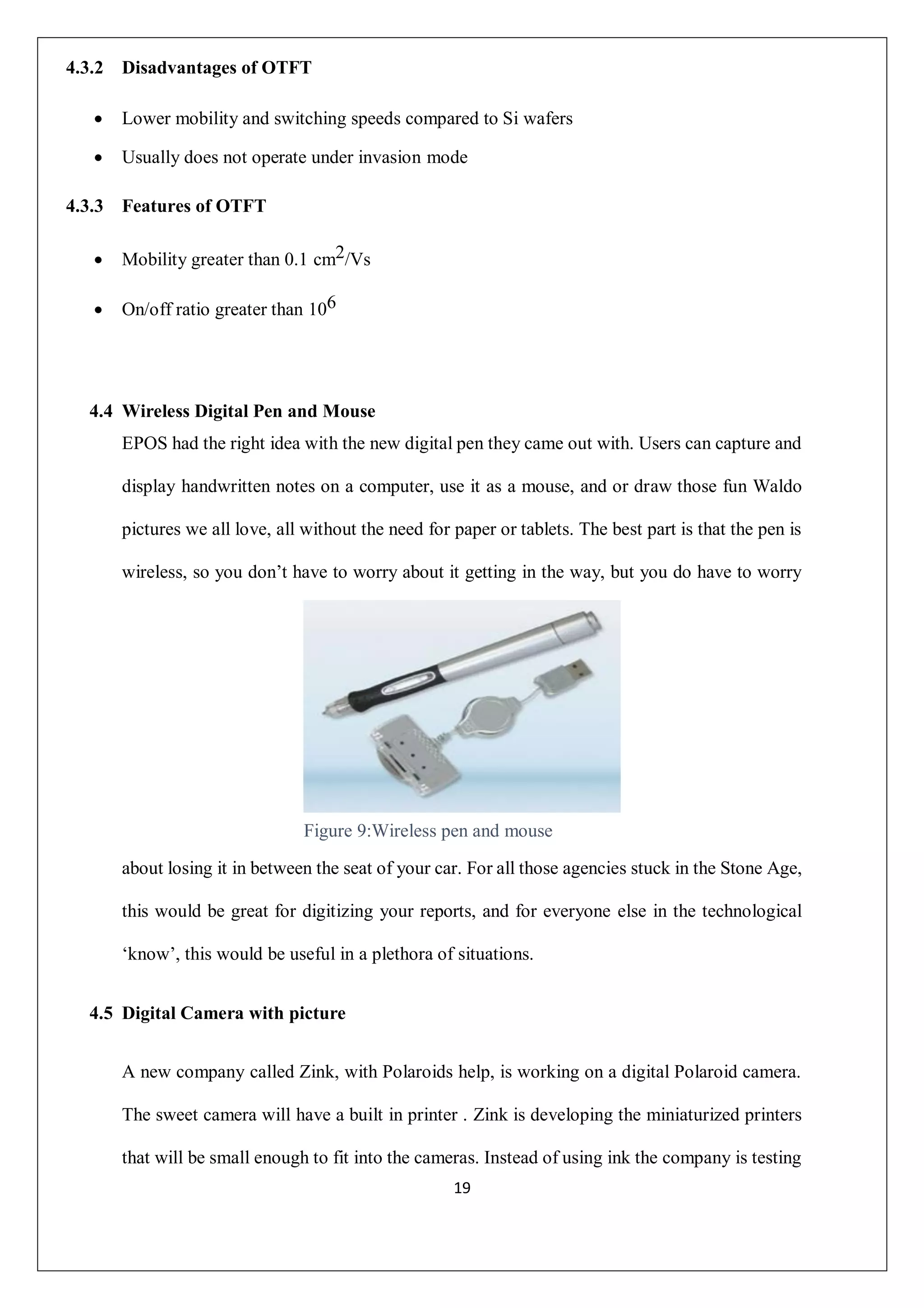 19
4.3.2 Disadvantages of OTFT
 Lower mobility and switching speeds compared to Si wafers
 Usually does not operate under invasion mode
4.3.3 Features of OTFT
 Mobility greater than 0.1 cm2/Vs
 On/off ratio greater than 106
4.4 Wireless Digital Pen and Mouse
EPOS had the right idea with the new digital pen they came out with. Users can capture and
display handwritten notes on a computer, use it as a mouse, and or draw those fun Waldo
pictures we all love, all without the need for paper or tablets. The best part is that the pen is
wireless, so you don’t have to worry about it getting in the way, but you do have to worry
about losing it in between the seat of your car. For all those agencies stuck in the Stone Age,
this would be great for digitizing your reports, and for everyone else in the technological
‘know’, this would be useful in a plethora of situations.
4.5 Digital Camera with picture
A new company called Zink, with Polaroids help, is working on a digital Polaroid camera.
The sweet camera will have a built in printer . Zink is developing the miniaturized printers
that will be small enough to fit into the cameras. Instead of using ink the company is testing
Figure 9:Wireless pen and mouse
 