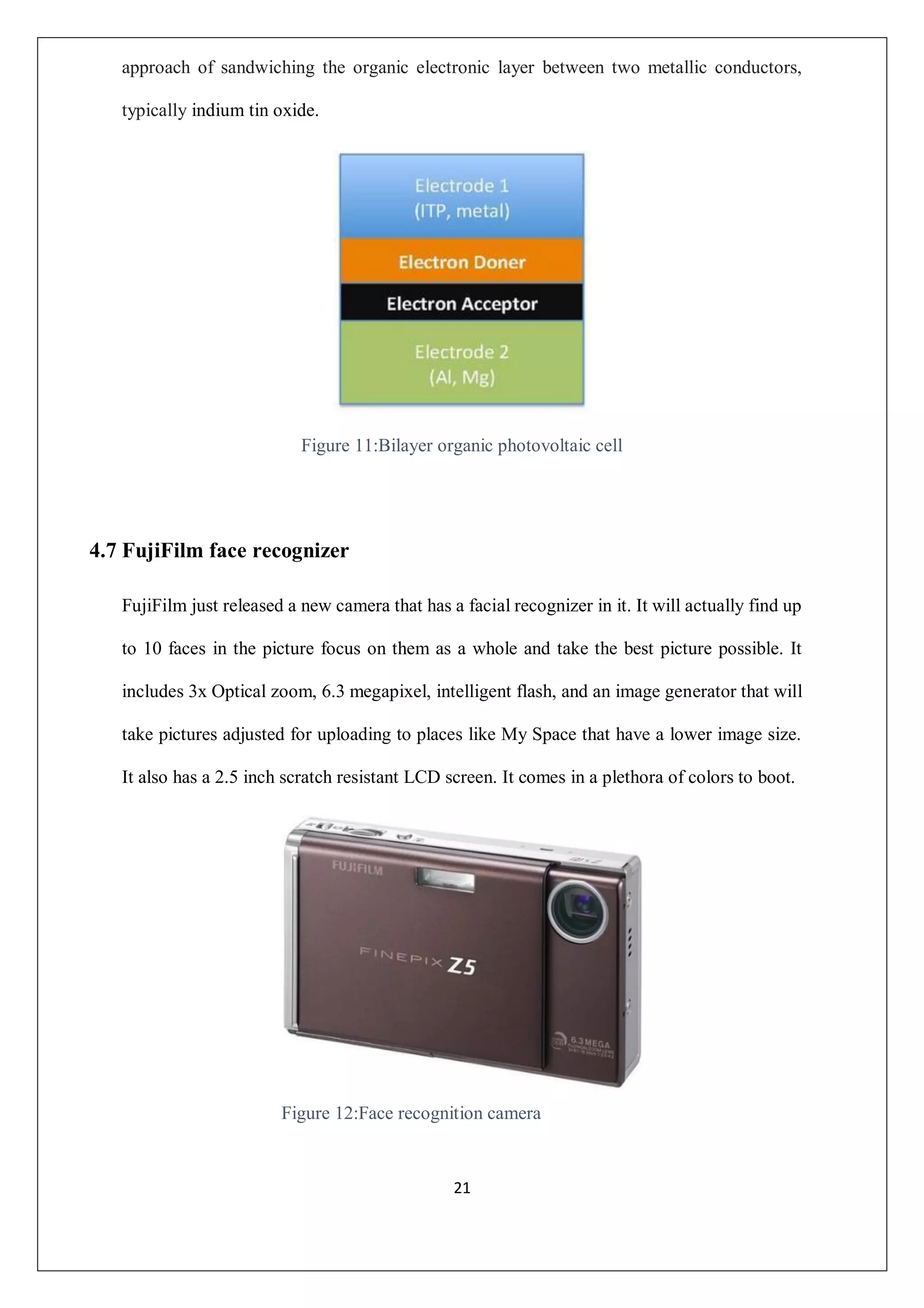 21
approach of sandwiching the organic electronic layer between two metallic conductors,
typically indium tin oxide.
Figure 11:Bilayer organic photovoltaic cell
4.7 FujiFilm face recognizer
FujiFilm just released a new camera that has a facial recognizer in it. It will actually find up
to 10 faces in the picture focus on them as a whole and take the best picture possible. It
includes 3x Optical zoom, 6.3 megapixel, intelligent flash, and an image generator that will
take pictures adjusted for uploading to places like My Space that have a lower image size.
It also has a 2.5 inch scratch resistant LCD screen. It comes in a plethora of colors to boot.
Figure 12:Face recognition camera
 