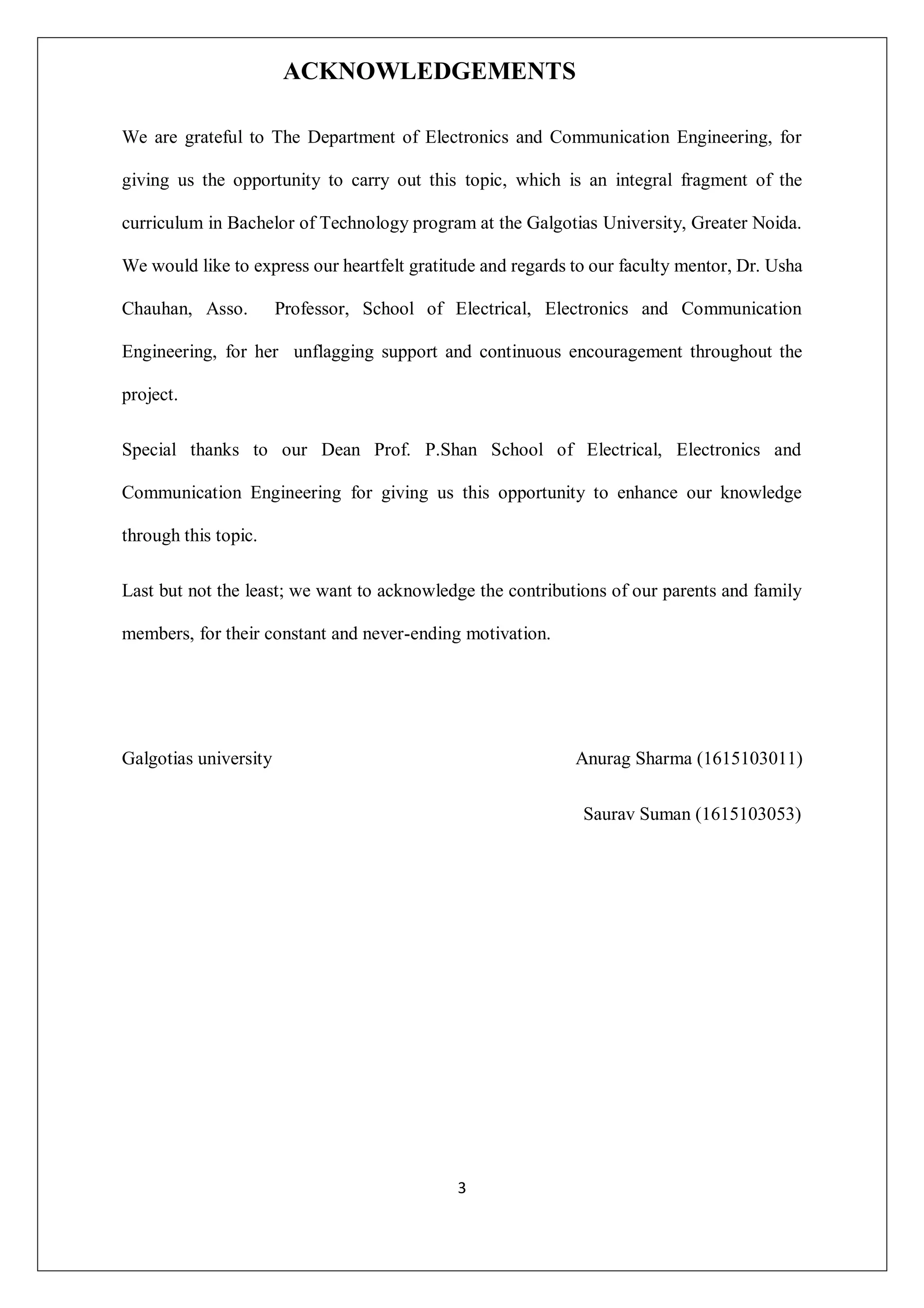 3
ACKNOWLEDGEMENTS
We are grateful to The Department of Electronics and Communication Engineering, for
giving us the opportunity to carry out this topic, which is an integral fragment of the
curriculum in Bachelor of Technology program at the Galgotias University, Greater Noida.
We would like to express our heartfelt gratitude and regards to our faculty mentor, Dr. Usha
Chauhan, Asso. Professor, School of Electrical, Electronics and Communication
Engineering, for her unflagging support and continuous encouragement throughout the
project.
Special thanks to our Dean Prof. P.Shan School of Electrical, Electronics and
Communication Engineering for giving us this opportunity to enhance our knowledge
through this topic.
Last but not the least; we want to acknowledge the contributions of our parents and family
members, for their constant and never-ending motivation.
Galgotias university Anurag Sharma (1615103011)
Saurav Suman (1615103053)
 