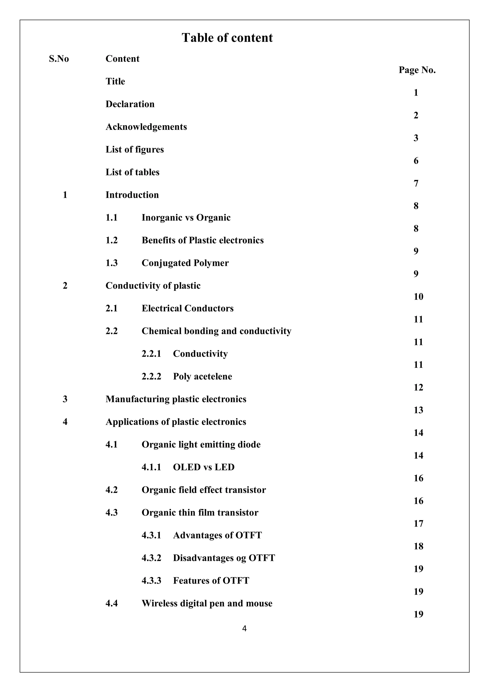 4
Table of content
S.No Content
Page No.
Title
1
Declaration
2
Acknowledgements
3
List of figures
6
List of tables
7
1 Introduction
8
1.1 Inorganic vs Organic
8
1.2 Benefits of Plastic electronics
9
1.3 Conjugated Polymer
9
2 Conductivity of plastic
10
2.1 Electrical Conductors
11
2.2 Chemical bonding and conductivity
11
2.2.1 Conductivity
11
2.2.2 Poly acetelene
12
3 Manufacturing plastic electronics
13
4 Applications of plastic electronics
14
4.1 Organic light emitting diode
14
4.1.1 OLED vs LED
16
4.2 Organic field effect transistor
16
4.3 Organic thin film transistor
17
4.3.1 Advantages of OTFT
18
4.3.2 Disadvantages og OTFT
19
4.3.3 Features of OTFT
19
4.4 Wireless digital pen and mouse
19
 