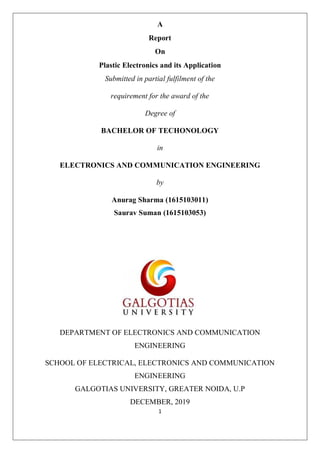 1
A
Report
On
Plastic Electronics and its Application
Submitted in partial fulfilment of the
requirement for the award of the
Degree of
BACHELOR OF TECHONOLOGY
in
ELECTRONICS AND COMMUNICATION ENGINEERING
by
Anurag Sharma (1615103011)
Saurav Suman (1615103053)
DEPARTMENT OF ELECTRONICS AND COMMUNICATION
ENGINEERING
SCHOOL OF ELECTRICAL, ELECTRONICS AND COMMUNICATION
ENGINEERING
GALGOTIAS UNIVERSITY, GREATER NOIDA, U.P
DECEMBER, 2019
 