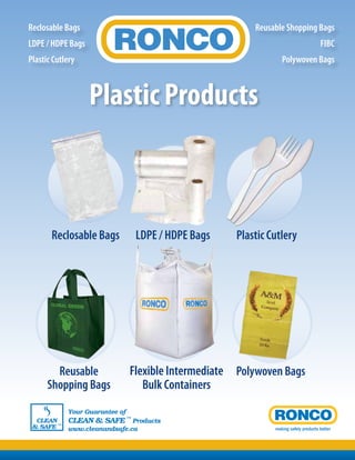 making safety products better
CLEAN
& SAFE ™
Your Guarantee of
CLEAN & SAFE ™
Products
www.cleanandsafe.ca
Reclosable Bags LDPE / HDPE Bags Plastic Cutlery
Polywoven BagsReusable
Shopping Bags
Flexible Intermediate
Bulk Containers
Reclosable Bags
LDPE / HDPE Bags
Plastic Cutlery
Reusable Shopping Bags
FIBC
Polywoven Bags
Plastic Products
 