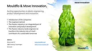 Mouldflo & Move Innovation,
Exciting opportunities in plastic engineering,
product development and innovation.
• Introduction of the companies
• The engineers behind
• The Plastics Industry is an integrated part of
Innovation and product development
• The Plastics Industry needs engineers to
transform the industry into a hi-tech
contributor of a sustainable tomorrow
Address:
Dynamovej 12 www.mouldflo.com
2680 Soeborg, Copenhagen www.moveinnovation.dk
Denmark
 