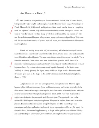 Panyatree Kongkwanyuen


        Are Plastics the Future?

        Did you know that plastics were first used to make billiard balls in 1896? Plastic,
being versatile, light weight, and strong has benefited society many ways. (Advantages of
Plastic Materials, 2010) Certainly a ubiquitous object, plastic can be found in everything
from the toys that children play with to the satellites they launch into space. Plastics are
used in everyday objects for their cheap production and versatility, but plastics are still
not the perfect material because it has created many environmental problems. This essay
will discuss the characteristics of plastic, how it is made, and the environmental issue that
involves plastics.


        Plastic are usually made from oil (raw materials). It is mixed with chemicals and
heated to create a clear liquid. Once the liquid is dried, it turns into a solid and cannot be
turned back into a liquid again. The raw materials are mixed in gas and chemicals. These
turn into a mixture called resin. This resin is made into granules (small pieces of a
material). The resin granules are heated and become liquid. The liquid resin can be made
into any shape. For colour, plastic makers add special chemicals to the liquid resin.
Molding or casting (pouring the liquid into a mold) can shape plastic. The resin cools
down and goes hard in the shape of the mold. Chemicals can help harden the plastic.
(Barber, 1997)


        All plastics do not have the same properties, each plastic have different types
because of the different purposes. Some seal in moisture or seal out air more effectively
than others. Some are stronger, some lighter, and some easier to work with and some are
more economical than other plastics to process. (Baid, 2009) However, there are two
main types of plastics: thermoplastic and thermosetting. Thermoplastics are easily
renewable. Heating can melt thermoplastics. They can be melted down and create new
plastics. Examples of thermoplastics are: polyethylene (used for plastic bags, food
containers, and other packaging,) and acrylic (most commonly used for acrylic paint) On
the other hand, thermosetting plastics stay in shape and stays hard when heated. If they
are heated to higher temperature, they will burn. These plastics take longer to recycle.
 