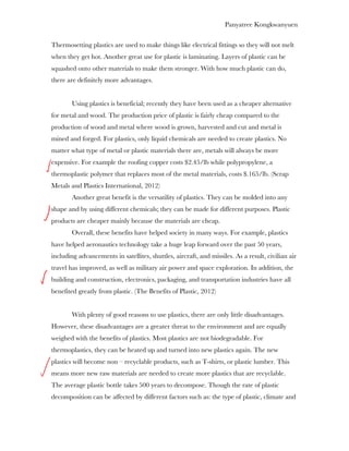Panyatree Kongkwanyuen

Thermosetting plastics are used to make things like electrical fittings so they will not melt
when they get hot. Another great use for plastic is laminating. Layers of plastic can be
squashed onto other materials to make them stronger. With how much plastic can do,
there are definitely more advantages.


        Using plastics is beneficial; recently they have been used as a cheaper alternative
for metal and wood. The production price of plastic is fairly cheap compared to the
production of wood and metal where wood is grown, harvested and cut and metal is
mined and forged. For plastics, only liquid chemicals are needed to create plastics. No
matter what type of metal or plastic materials there are, metals will always be more
expensive. For example the roofing copper costs $2.45/lb while polypropylene, a
thermoplastic polymer that replaces most of the metal materials, costs $.165/lb. (Scrap
Metals and Plastics International, 2012)
        Another great benefit is the versatility of plastics. They can be molded into any
shape and by using different chemicals; they can be made for different purposes. Plastic
products are cheaper mainly because the materials are cheap.
        Overall, these benefits have helped society in many ways. For example, plastics
have helped aeronautics technology take a huge leap forward over the past 50 years,
including advancements in satellites, shuttles, aircraft, and missiles. As a result, civilian air
travel has improved, as well as military air power and space exploration. In addition, the
building and construction, electronics, packaging, and transportation industries have all
benefited greatly from plastic. (The Benefits of Plastic, 2012)


        With plenty of good reasons to use plastics, there are only little disadvantages.
However, these disadvantages are a greater threat to the environment and are equally
weighed with the benefits of plastics. Most plastics are not biodegradable. For
thermoplastics, they can be heated up and turned into new plastics again. The new
plastics will become non – recyclable products, such as T-shirts, or plastic lumber. This
means more new raw materials are needed to create more plastics that are recyclable.
The average plastic bottle takes 500 years to decompose. Though the rate of plastic
decomposition can be affected by different factors such as: the type of plastic, climate and
 