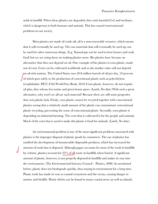 Panyatree Kongkwanyuen

acids in landfill. When these plastics are degraded, they emit harmful Co2 and methane,
which is dangerous to both humans and animals. This has caused environmental
problems in our society.


       Most plastics are made of crude oil; oil is a non-renewable resource, which means
that it will eventually be used up. The raw materials that will eventually be used up can
be used for other numerous things. (E.g. Natural gas can be used to heat houses and cook
food) but we are using them on making plastics more. Bio plastics have become an
alternative that does not depend on oil. One example of bio plastics is corn plastic, made
out of corn. Corn can be cultivated worldwide and so the market value will not depend
on oil-rich nations. The United States uses 20.8 million barrels of oil per day, 10 percent
of which goes solely to the production of conventional plastic such as polyethylene
terephthalate (PET) (CIA World Fact Book, 2010) Corn plastic, however, do not require
oil plus, they release less toxins and green house gases. (Lamb, No date) With such a great
alternative, why won't we all use such material? Because there are still some properties
that corn plastic lack. Firstly, corn plastic cannot be recycled together with conventional
plastics seeing that a relatively small amount of bio plastic can contaminate conventional
plastic recycling, preventing the reuse of conventional plastic. Secondly, corn plastic is
depending on industrial farming. The corn that is cultivated is for the people and animals.
Much of the corn that is used to make this plastic is food for animals. (Lamb, No date)


       An environmental problem is one of the most significant problems associated with
plastics is the improper disposal of plastic goods by consumers. The use of plastics has
enabled the development of innumerable disposable products, which has increased the
amount of trash that is disposed. Although paper accounts for most of the trash in landfills
by volume, plastics account for 25% of all waste in landfills when buried. A significant
amount of plastic, however, is not properly disposed in landfills and makes its way into
the environment. (The Environmental Literacy Council – Plastics, 2008) As mentioned
before, plastic does not biodegrade quickly, thus staying in environment for a long time.
Plastic trash has made its way to coastal ecosystems and the ocean, causing danger to
marine and birdlife. Plastic debris can be found in many coastal areas (as well as inland);
 