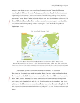 Panyatree Kongkwanyuen

however, one of the greatest concentrations of plastic trash is a Texas-sized floating
island of plastic debris in the north Pacific gyre, a collection of trash that has been swept
together by ocean currents. The ocean currents collect floating garbage along the way
and drops it in the North Pacific Subtropical Gyre, one of several major ocean vortices in
the world (below) Eventually, all the trash are packed into a convergence zone that links
two eastern and western garbage patches creating the Great Pacific Garbage Patch.
(McLendon, 2010)

                                        The Great Pacific Garbage Patch




            McLendon, Russell. "What is the Great Pacific Ocean Garbage Patch? | MNN - Mother Nature
  Network." Environmental News and Information | MNN - Mother Nature Network. N.p., 24 Feb. 2010. Web. 26 Feb. 2012.
<http://www.mnn.com/earth-matters/translating-uncle-sam/stories/what-is-the-great-pacific-ocean-garbage-patch>.



           Nevertheless, plastic has become an important resource for industrial
development. We cannot just simply stop using plastics because it has continued to show
that it is a safe and reliable alternative to more traditional materials like wood and metal.
(Baid, 2009) Plastics certainly have many benefits but the environmental issues plastics
have caused have balanced out, whether we should continue to use plastics or not. In my
opinion, we should continue to research on effective and useful alternatives for plastics. If
they became an alternative for metal and wood, why can’t we find another alternative for
plastic?
 