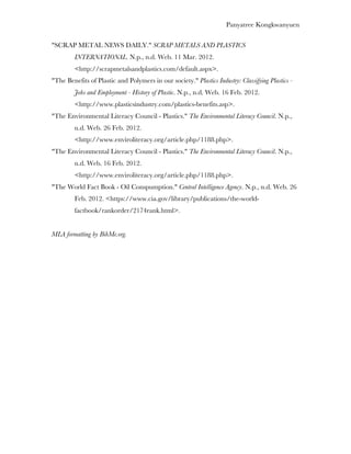 Panyatree Kongkwanyuen

"SCRAP METAL NEWS DAILY." SCRAP METALS AND PLASTICS
         INTERNATIONAL. N.p., n.d. Web. 11 Mar. 2012.
         <http://scrapmetalsandplastics.com/default.aspx>.
"The Benefits of Plastic and Polymers in our society." Plastics Industry: Classifying Plastics -
         Jobs and Employment - History of Plastic. N.p., n.d. Web. 16 Feb. 2012.
         <http://www.plasticsindustry.com/plastics-benefits.asp>.
"The Environmental Literacy Council - Plastics." The Environmental Literacy Council. N.p.,
         n.d. Web. 26 Feb. 2012.
         <http://www.enviroliteracy.org/article.php/1188.php>.
"The Environmental Literacy Council - Plastics." The Environmental Literacy Council. N.p.,
         n.d. Web. 16 Feb. 2012.
         <http://www.enviroliteracy.org/article.php/1188.php>.
"The World Fact Book - Oil Conspumption." Central Intelligence Agency. N.p., n.d. Web. 26
         Feb. 2012. <https://www.cia.gov/library/publications/the-world-
         factbook/rankorder/2174rank.html>.


MLA formatting by BibMe.org.
 