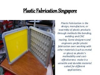 Plastic Fabrication Singapore
Plastic Fabrication is the
design, manufacture, or
assembly of plastic products
through methods like bending,
welding and CNC
routing. Some designers and
engineers prefer plastic
fabrication over working with
other materials (such as metal
or glass) as plastic’s
malleability and cost-
effectiveness make it a
versatile and durable material
suited for different
applications.
 