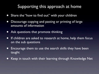 Supporting this approach at home

•   Share the “how to ﬁnd out” with your children

•   Discourage copying and pasting or printing of large
    amounts of information

•   Ask questions that promote thinking

•   If children are asked to research at home, help them focus
    on the sub questions

•   Encourage them to use the search skills they have been
    taught

•   Keep in touch with their learning through Knowledge Net
 