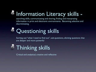Information Literacy skills -
searching skills, communicating and sharing, ﬁnding and interpreting
information in print and electronic environments. Becoming selective and
discriminating.


Questioning skills
Sorting out “what I need to ﬁnd out”, sub-questions, eliciting questions that
are deeper and more powerful


Thinking skills
Critical and analytical, creative and reﬂective
 