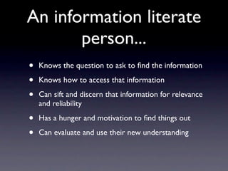 An information literate
       person...
•   Knows the question to ask to ﬁnd the information

•   Knows how to access that information

•   Can sift and discern that information for relevance
    and reliability

•   Has a hunger and motivation to ﬁnd things out

•   Can evaluate and use their new understanding
 