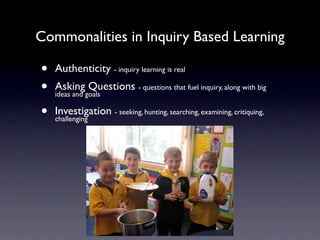 Commonalities in Inquiry Based Learning

•   Authenticity - inquiry learning is real
•   Asking Questions - questions that fuel inquiry, along with big
    ideas and goals

•   Investigation - seeking, hunting, searching, examining, critiquing,
    challenging
 