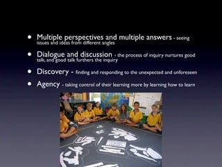 •   Multiple perspectives and multiple answers - seeing
    issues and ideas from different angles

•   Dialogue and discussion - the process of inquiry nurtures good
    talk, and good talk furthers the inquiry

•   Discovery - ﬁnding and responding to the unexpected and unforeseen
•   Agency - taking control of their learning more by learning how to learn
 