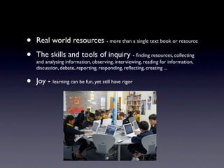 •   Real world resources - more than a single text book or resource

•   The skills and tools of inquiry - ﬁnding resources, collecting
    and analysing information, observing, interviewing, reading for information,
    discussion, debate, reporting, responding, reﬂecting, creating ...


•   Joy - learning can be fun, yet still have rigor
 