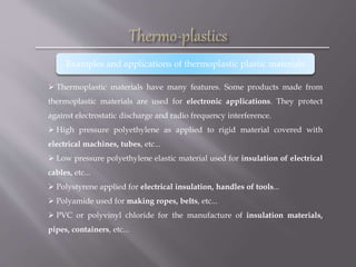  Thermoplastic materials have many features. Some products made from
thermoplastic materials are used for electronic applications. They protect
against electrostatic discharge and radio frequency interference.
 High pressure polyethylene as applied to rigid material covered with
electrical machines, tubes, etc...
 Low pressure polyethylene elastic material used for insulation of electrical
cables, etc...
 Polystyrene applied for electrical insulation, handles of tools...
 Polyamide used for making ropes, belts, etc...
 PVC or polyvinyl chloride for the manufacture of insulation materials,
pipes, containers, etc...
Examples and applications of thermoplastic plastic materials
 