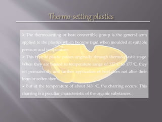  The thermo-setting or heat convertible group is the general term
applied to the plastics which become rigid when moulded at suitable
pressure and temperature.
 This type of plastic passes originally through thermo-plastic stage.
When they are heated in temperature range of 127 ͦC to 177 ͦC, they
set permanently and further application of heat does not alter their
form or soften them.
 But at the temperature of about 343 ͦC, the charring occurs. This
charring is a peculiar characteristic of the organic substances.
 