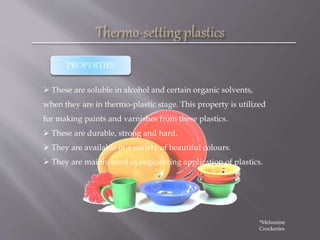  These are soluble in alcohol and certain organic solvents,
when they are in thermo-plastic stage. This property is utilized
for making paints and varnishes from these plastics.
 These are durable, strong and hard.
 They are available in a variety of beautiful colours.
 They are mainly used in engineering application of plastics.
PROPERTIES
*Melamine
Crockeries
 