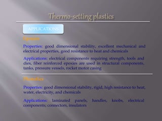 APPLICATIONS
Epoxies
Properties: good dimensional stability, excellent mechanical and
electrical properties, good resistance to heat and chemicals
Applications: electrical components requiring strength, tools and
dies, fiber reinforced epoxies are used in structural components,
tanks, pressure vessels, rocket motor casing
Phenolics
Properties: good dimensional stability, rigid, high resistance to heat,
water, electricity, and chemicals
Applications: laminated panels, handles, knobs, electrical
components; connectors, insulators
 