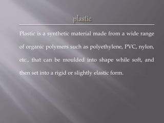 Plastic is a synthetic material made from a wide range
of organic polymers such as polyethylene, PVC, nylon,
etc., that can be moulded into shape while soft, and
then set into a rigid or slightly elastic form.
 