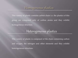 This variety of plastic contains carbon chain i.e. the plastics of this
group are composed only of carbon atoms and they exhibit
homogeneous structure.
Heterogeneous plastics
This variety of plastic is composed of the chain containing carbon
and oxygen, the nitrogen and other elements and they exhibit
heterogeneous structure.
 
