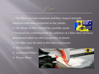  The fillers are inert materials and they impart strength,
hardness and other properties to the plastic.
 The choice of filler should be carefully made.
 It should be confirmed that the addition of a filler does not have
detrimental effect on other properties of plastic.
 The filler may be used in the following forms-
 Fibrous fillers
 Laminated fillers
 Power fillers
 