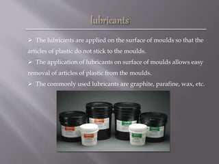  The lubricants are applied on the surface of moulds so that the
articles of plastic do not stick to the moulds.
 The application of lubricants on surface of moulds allows easy
removal of articles of plastic from the moulds.
 The commonly used lubricants are graphite, parafine, wax, etc.
 
