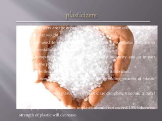  The plasticizers are the organic compounds which are oily in nature and
low molecular weight.
 They are used to separate the polymer chain by a greater distance to
make the crystallization difficult.
 These components are added to improve the plasticity and to impart
softness to the plastic.
 They gives flexibility to the material and act like a lubricant.
 The addition of plasticizers facilitates the moulding process of plastic
articles.
 The commonly used plasticizers in plastic are camphor, triacetin, tributyl
phosphate, etc.
 The properties of plasticizers in plastic should not exceed 10% otherwise
strength of plastic will decrease.
 