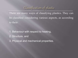 There are many ways of classifying plastics. They can
be classified considering various aspects, as according
to their:
1. Behaviour with respect to heating,
2. Structure, and
3. Physical and mechanical properties.
 