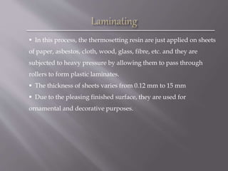  In this process, the thermosetting resin are just applied on sheets
of paper, asbestos, cloth, wood, glass, fibre, etc. and they are
subjected to heavy pressure by allowing them to pass through
rollers to form plastic laminates.
 The thickness of sheets varies from 0.12 mm to 15 mm
 Due to the pleasing finished surface, they are used for
ornamental and decorative purposes.
 