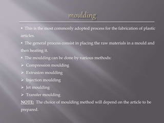  This is the most commonly adopted process for the fabrication of plastic
articles.
 The general process consist in placing the raw materials in a mould and
then heating it.
 The moulding can be done by various methods:
 Compression moulding
 Extrusion moulding
 Injection moulding
 Jet moulding
 Transfer moulding
NOTE: The choice of moulding method will depend on the article to be
prepared.
 