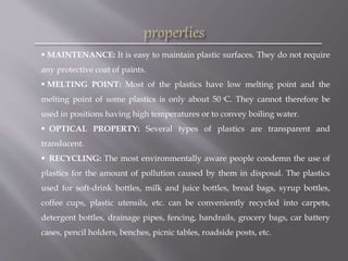  MAINTENANCE: It is easy to maintain plastic surfaces. They do not require
any protective coat of paints.
 MELTING POINT: Most of the plastics have low melting point and the
melting point of some plastics is only about 50 ͦC. They cannot therefore be
used in positions having high temperatures or to convey boiling water.
 OPTICAL PROPERTY: Several types of plastics are transparent and
translucent.
 RECYCLING: The most environmentally aware people condemn the use of
plastics for the amount of pollution caused by them in disposal. The plastics
used for soft-drink bottles, milk and juice bottles, bread bags, syrup bottles,
coffee cups, plastic utensils, etc. can be conveniently recycled into carpets,
detergent bottles, drainage pipes, fencing, handrails, grocery bags, car battery
cases, pencil holders, benches, picnic tables, roadside posts, etc.
 