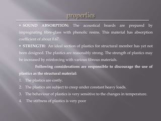  SOUND ABSORPTION: The acoustical boards are prepared by
impregnating fibre-glass with phenolic resins. This material has absorption
coefficient of about 0.67.
 STRENGTH: An ideal section of plastics for structural member has yet not
been designed. The plastics are reasonably strong. The strength of plastics may
be increased by reinforcing with various fibrous materials.
Following considerations are responsible to discourage the use of
plastics as the structural material:
1. The plastics are costly.
2. The plastics are subject to creep under constant heavy loads.
3. The behaviour of plastics is very sensitive to the changes in temperature.
4. The stiffness of plastics is very poor
 