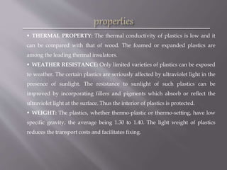  THERMAL PROPERTY: The thermal conductivity of plastics is low and it
can be compared with that of wood. The foamed or expanded plastics are
among the leading thermal insulators.
 WEATHER RESISTANCE: Only limited varieties of plastics can be exposed
to weather. The certain plastics are seriously affected by ultraviolet light in the
presence of sunlight. The resistance to sunlight of such plastics can be
improved by incorporating fillers and pigments which absorb or reflect the
ultraviolet light at the surface. Thus the interior of plastics is protected.
 WEIGHT: The plastics, whether thermo-plastic or thermo-setting, have low
specific gravity, the average being 1.30 to 1.40. The light weight of plastics
reduces the transport costs and facilitates fixing.
 